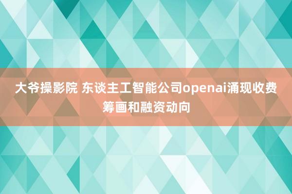大爷操影院 东谈主工智能公司openai涌现收费筹画和融资动向