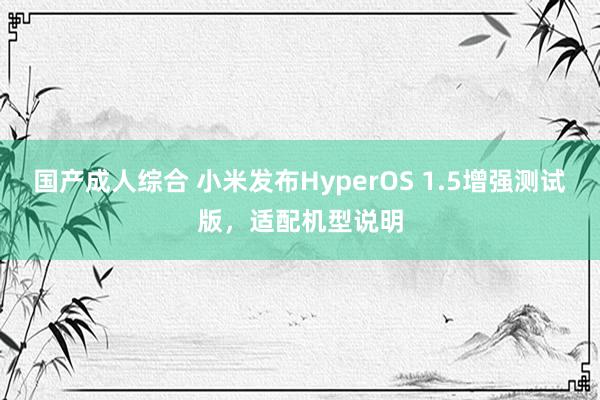 国产成人综合 小米发布HyperOS 1.5增强测试版，适配机型说明