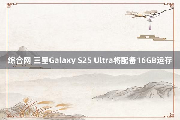 综合网 三星Galaxy S25 Ultra将配备16GB运存