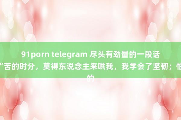 91porn telegram 尽头有劲量的一段话:“苦的时分,莫得东说念主来哄我,我学会了坚韧;怕的