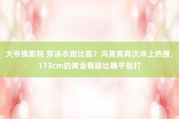 大爷操影院 穿泳衣跑比赛？冯竟爽再次冲上热搜，173cm的黄金臀腿比确乎能打