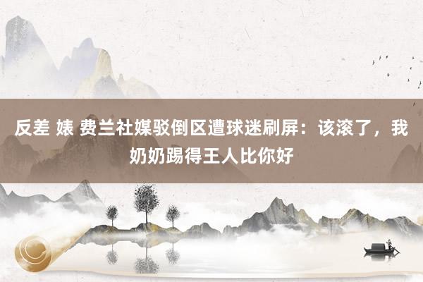 反差 婊 费兰社媒驳倒区遭球迷刷屏：该滚了，我奶奶踢得王人比你好