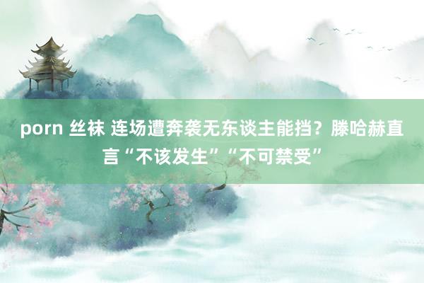 porn 丝袜 连场遭奔袭无东谈主能挡？滕哈赫直言“不该发生”“不可禁受”