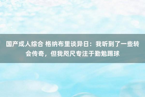 国产成人综合 格纳布里谈异日：我听到了一些转会传奇，但我咫尺专注于勤勉踢球