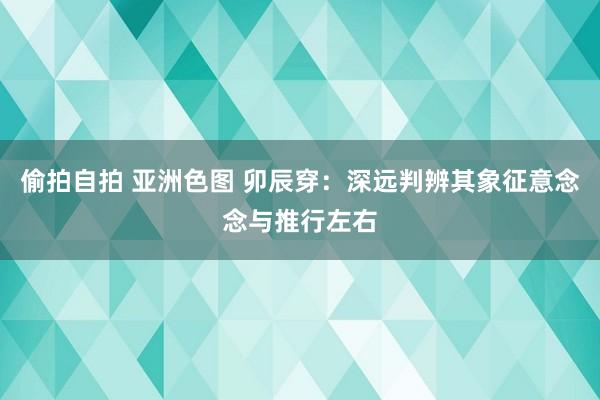 偷拍自拍 亚洲色图 卯辰穿：深远判辨其象征意念念与推行左右