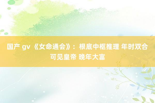 国产 gv 《女命通会》：根底中枢推理 年时双合可见皇帝 晚年大富