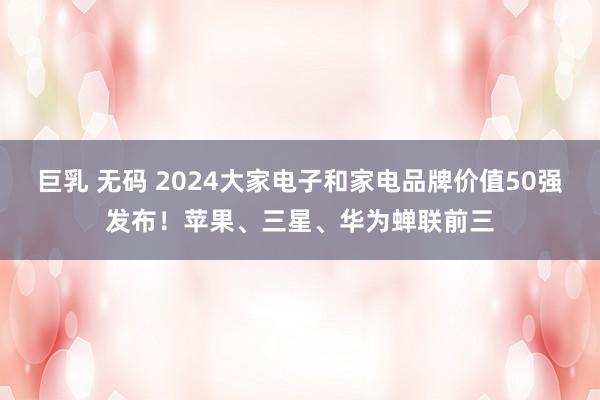 巨乳 无码 2024大家电子和家电品牌价值50强发布！苹果、三星、华为蝉联前三