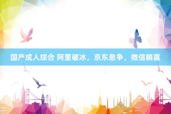 国产成人综合 阿里破冰，京东息争，微信躺赢