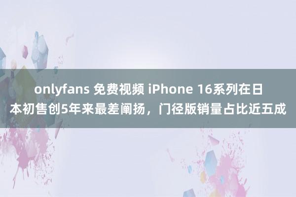 onlyfans 免费视频 iPhone 16系列在日本初售创5年来最差阐扬，门径版销量占比近五成