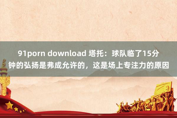 91porn download 塔托：球队临了15分钟的弘扬是弗成允许的，这是场上专注力的原因