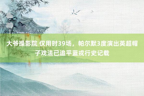 大爷操影院 仅用时39场，帕尔默3度演出英超帽子戏法已追平蓝戎行史记载