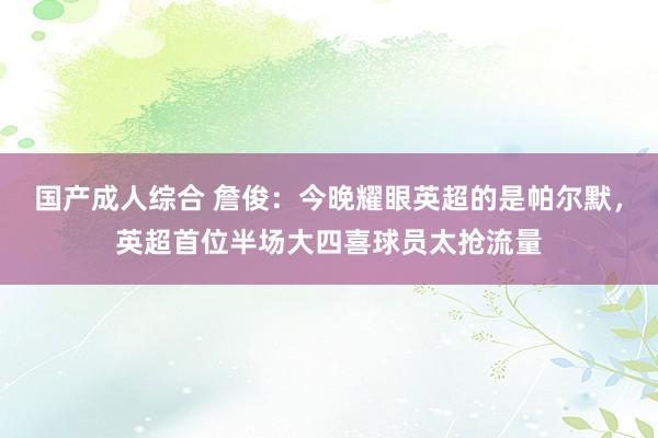 国产成人综合 詹俊：今晚耀眼英超的是帕尔默，英超首位半场大四喜球员太抢流量