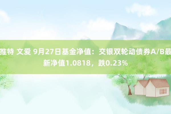 推特 文爱 9月27日基金净值：交银双轮动债券A/B最新净值1.0818，跌0.23%