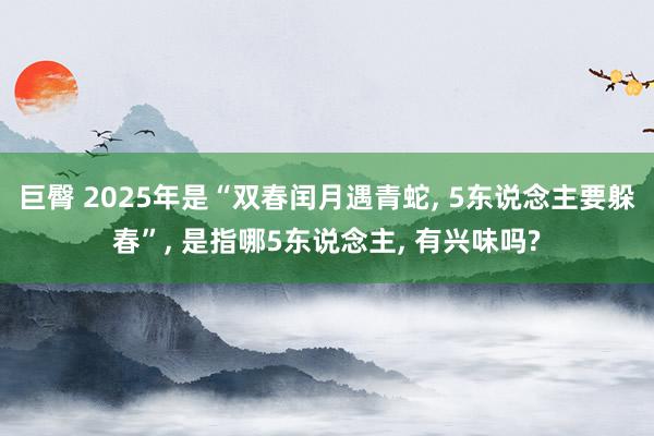 巨臀 2025年是“双春闰月遇青蛇， 5东说念主要躲春”， 是指哪5东说念主， 有兴味吗?