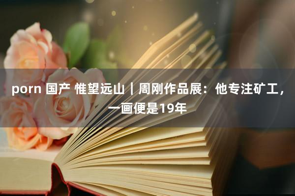 porn 国产 惟望远山｜周刚作品展：他专注矿工，一画便是19年