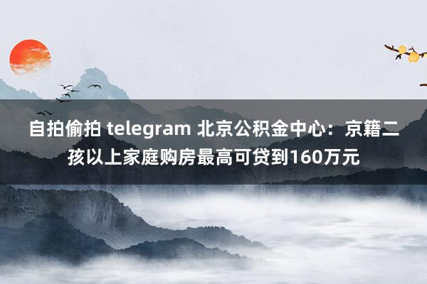 自拍偷拍 telegram 北京公积金中心：京籍二孩以上家庭购房最高可贷到160万元