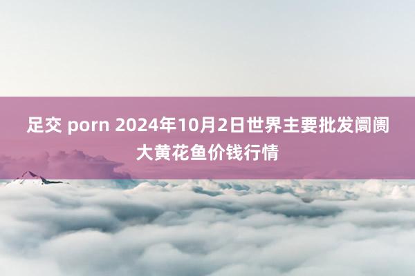 足交 porn 2024年10月2日世界主要批发阛阓大黄花鱼价钱行情