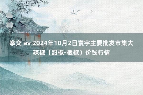 拳交 av 2024年10月2日寰宇主要批发市集大辣椒（甜椒-板椒）价钱行情