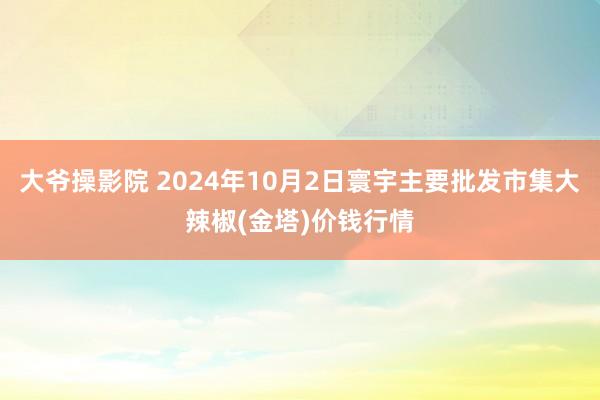 大爷操影院 2024年10月2日寰宇主要批发市集大辣椒(金塔)价钱行情