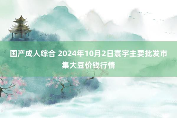 国产成人综合 2024年10月2日寰宇主要批发市集大豆价钱行情