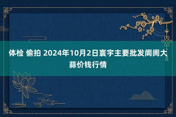 体检 偷拍 2024年10月2日寰宇主要批发阛阓大蒜价钱行情