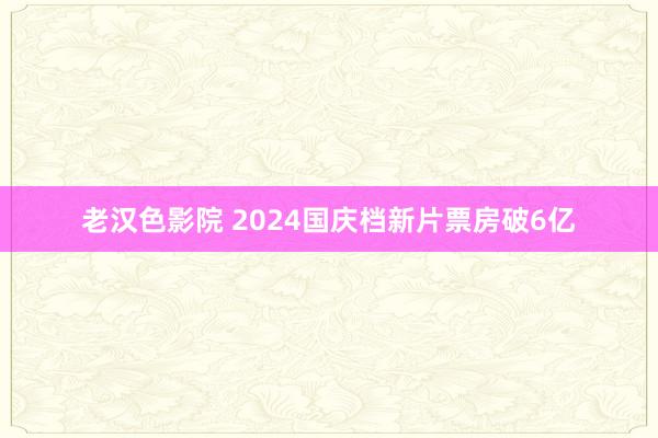 老汉色影院 2024国庆档新片票房破6亿