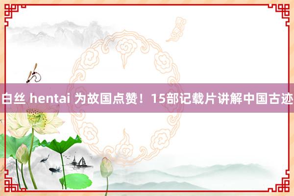 白丝 hentai 为故国点赞！15部记载片讲解中国古迹