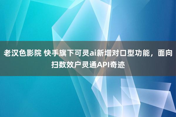 老汉色影院 快手旗下可灵ai新增对口型功能，面向扫数效户灵通API奇迹