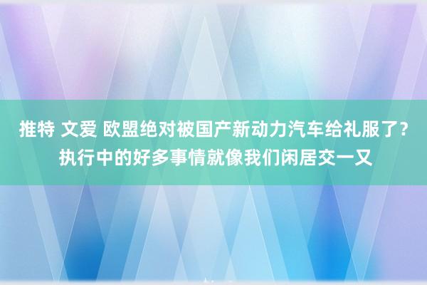 推特 文爱 欧盟绝对被国产新动力汽车给礼服了？ 执行中的好多事情就像我们闲居交一又