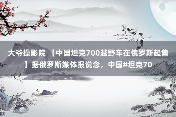大爷操影院 【中国坦克700越野车在俄罗斯起售】据俄罗斯媒体报说念，中国#坦克70