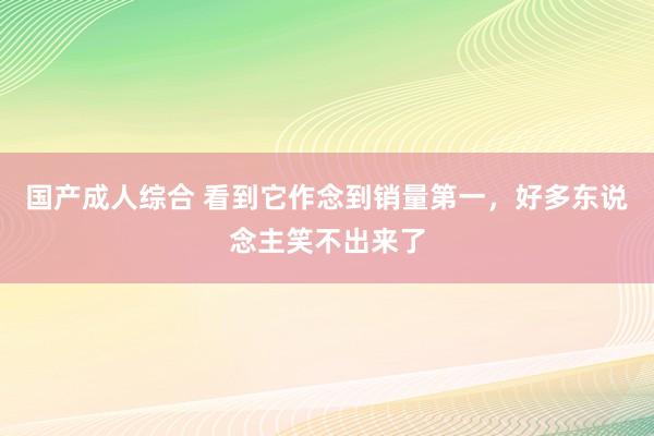 国产成人综合 看到它作念到销量第一，好多东说念主笑不出来了