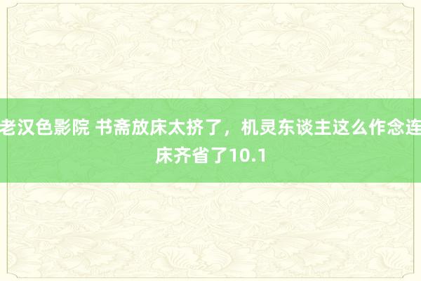 老汉色影院 书斋放床太挤了，机灵东谈主这么作念连床齐省了10.1