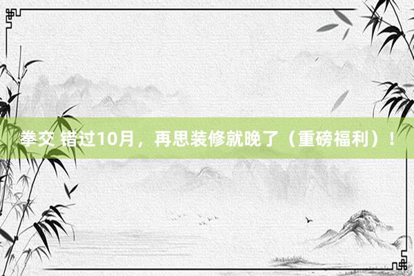 拳交 错过10月，再思装修就晚了（重磅福利）！