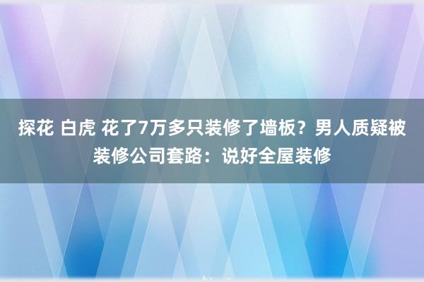 探花 白虎 花了7万多只装修了墙板？男人质疑被装修公司套路：说好全屋装修