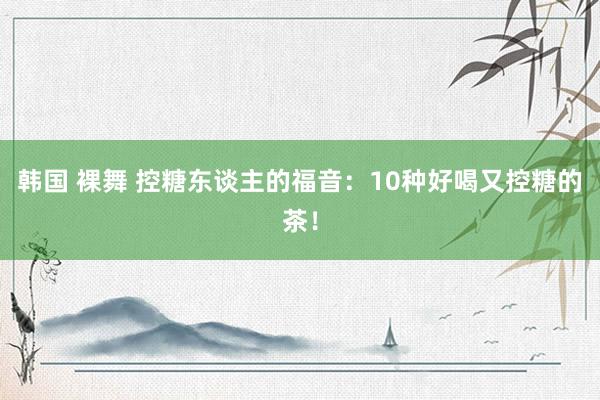 韩国 裸舞 控糖东谈主的福音：10种好喝又控糖的茶！