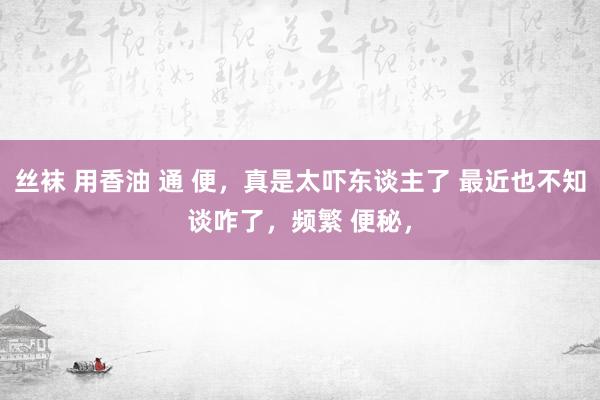 丝袜 用香油 通 便,真是太吓东谈主了 最近也不知谈咋了,频繁 便秘,