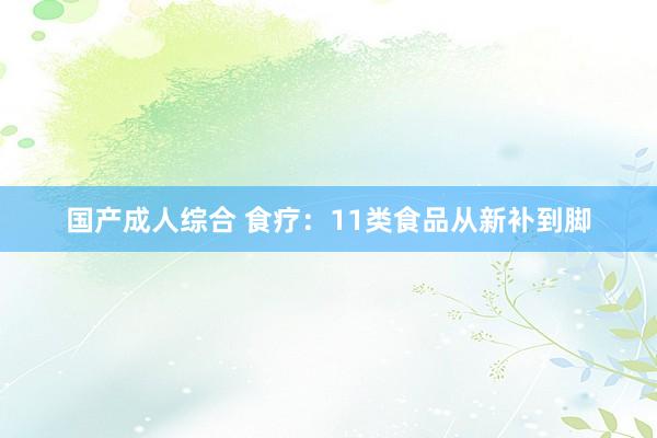 国产成人综合 食疗：11类食品从新补到脚