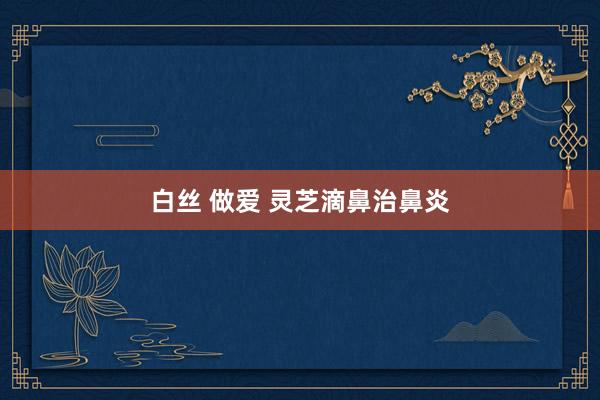 白丝 做爱 灵芝滴鼻治鼻炎