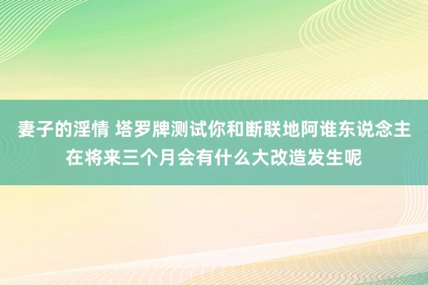 妻子的淫情 塔罗牌测试你和断联地阿谁东说念主在将来三个月会有什么大改造发生呢