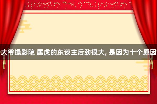 大爷操影院 属虎的东谈主后劲很大， 是因为十个原因