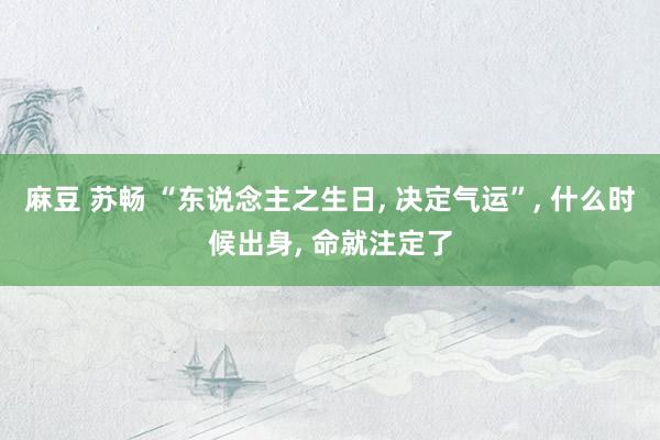 麻豆 苏畅 “东说念主之生日， 决定气运”， 什么时候出身， 命就注定了