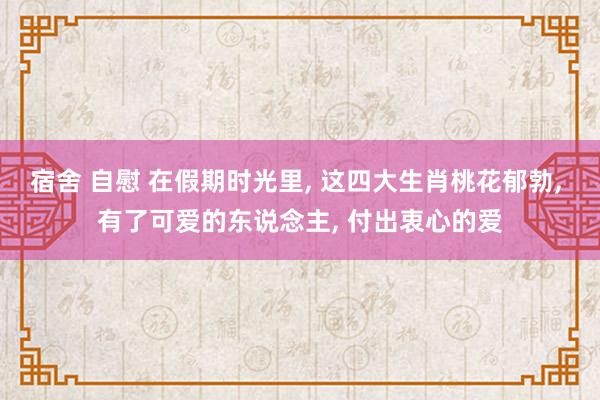 宿舍 自慰 在假期时光里， 这四大生肖桃花郁勃， 有了可爱的东说念主， 付出衷心的爱