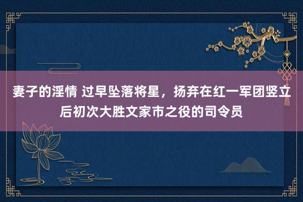 妻子的淫情 过早坠落将星，扬弃在红一军团竖立后初次大胜文家市之役的司令员