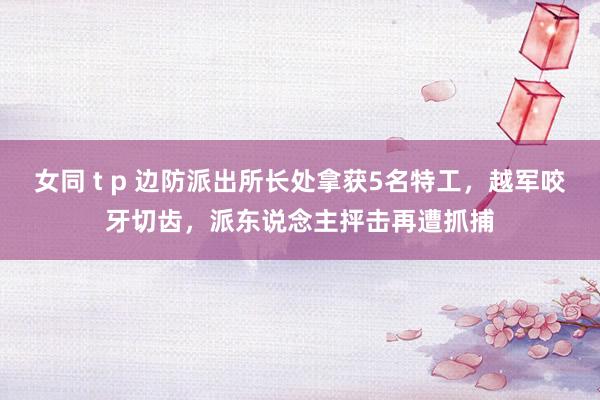 女同 t p 边防派出所长处拿获5名特工，越军咬牙切齿，派东说念主抨击再遭抓捕