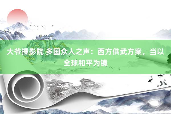 大爷操影院 多国众人之声：西方供武方案，当以全球和平为镜