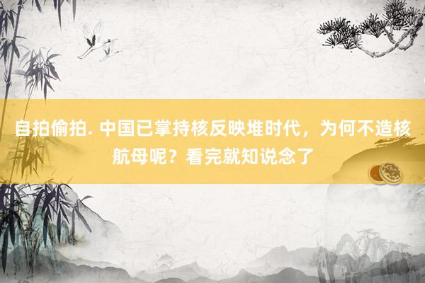 自拍偷拍. 中国已掌持核反映堆时代，为何不造核航母呢？看完就知说念了
