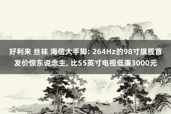 好利来 丝袜 海信大手脚: 264Hz的98寸旗舰首发价惊东说念主， 比55英寸电视低廉3000元