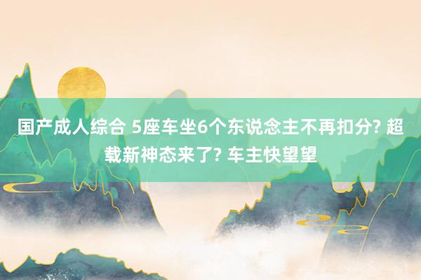 国产成人综合 5座车坐6个东说念主不再扣分? 超载新神态来了? 车主快望望