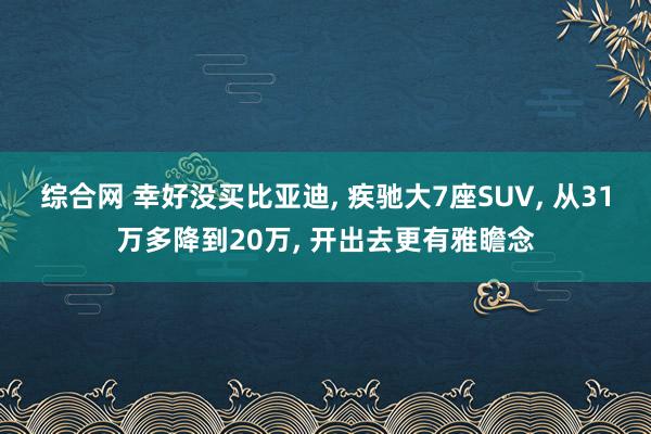综合网 幸好没买比亚迪， 疾驰大7座SUV， 从31万多降到20万， 开出去更有雅瞻念
