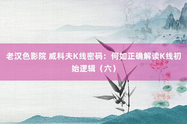 老汉色影院 威科夫K线密码：何如正确解读K线初始逻辑（六）